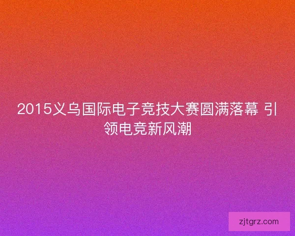 2015义乌国际电子竞技大赛圆满落幕 引领电竞新风潮