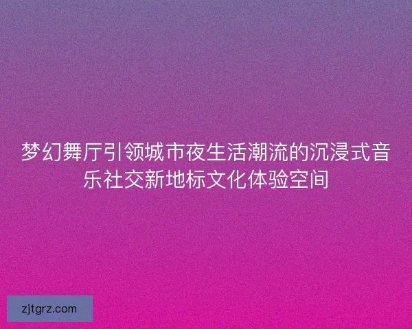 梦幻舞厅引领城市夜生活潮流的沉浸式音乐社交新地标文化体验空间