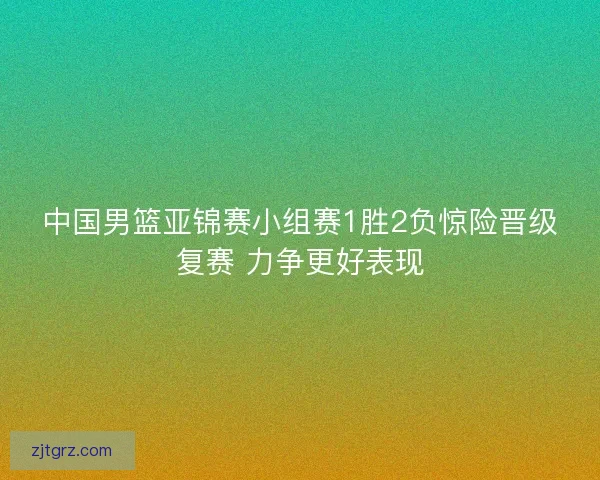 中国男篮亚锦赛小组赛1胜2负惊险晋级复赛 力争更好表现