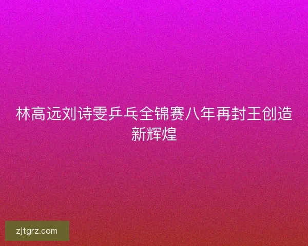 林高远刘诗雯乒乓全锦赛八年再封王创造新辉煌