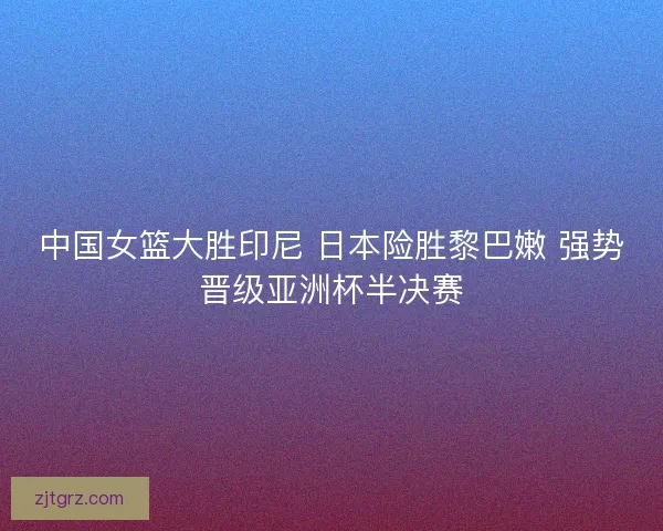 中国女篮大胜印尼 日本险胜黎巴嫩 强势晋级亚洲杯半决赛
