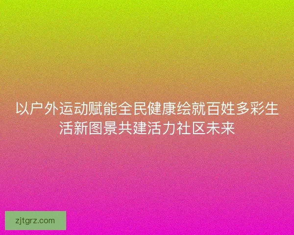 以户外运动赋能全民健康绘就百姓多彩生活新图景共建活力社区未来