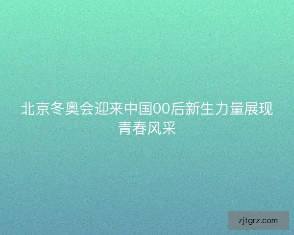 北京冬奥会迎来中国00后新生力量展现青春风采