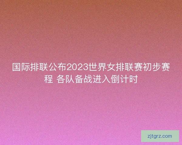 国际排联公布2023世界女排联赛初步赛程 各队备战进入倒计时