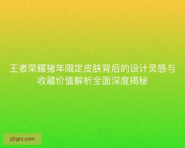 王者荣耀猪年限定皮肤背后的设计灵感与收藏价值解析全面深度揭秘
