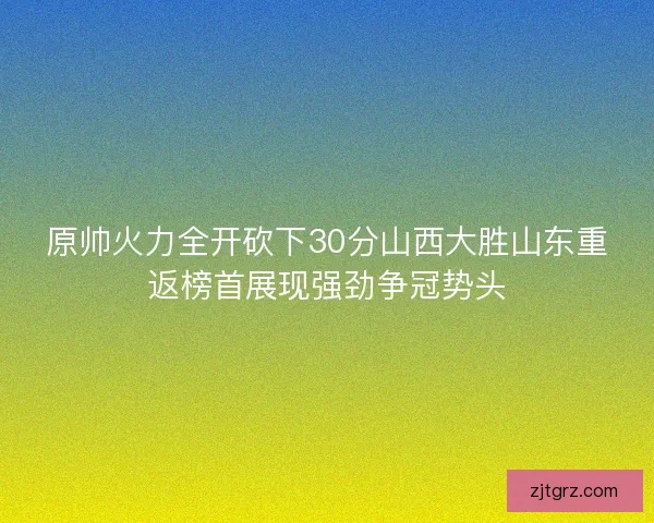 原帅火力全开砍下30分山西大胜山东重返榜首展现强劲争冠势头