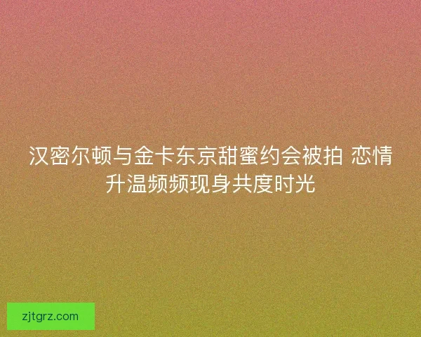 汉密尔顿与金卡东京甜蜜约会被拍 恋情升温频频现身共度时光