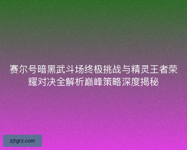 赛尔号暗黑武斗场终极挑战与精灵王者荣耀对决全解析巅峰策略深度揭秘