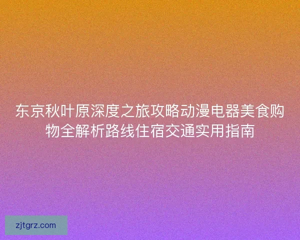 东京秋叶原深度之旅攻略动漫电器美食购物全解析路线住宿交通实用指南