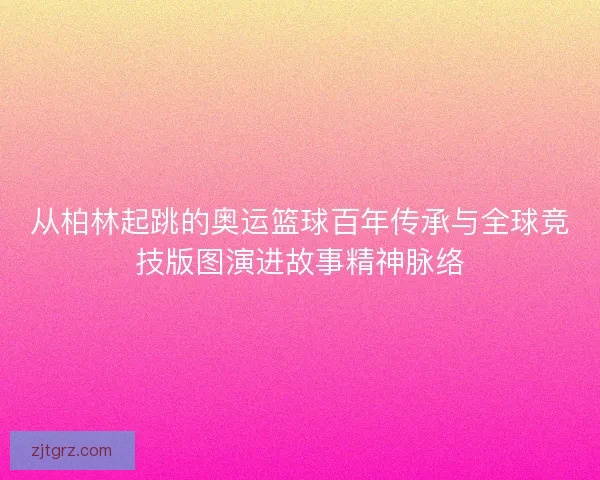 从柏林起跳的奥运篮球百年传承与全球竞技版图演进故事精神脉络