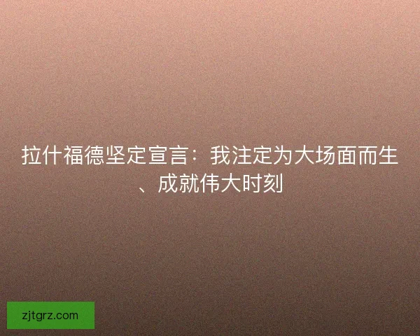 拉什福德坚定宣言：我注定为大场面而生、成就伟大时刻