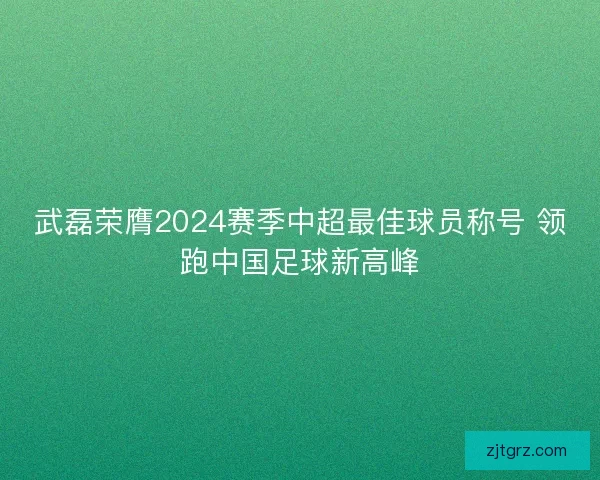 武磊荣膺2024赛季中超最佳球员称号 领跑中国足球新高峰