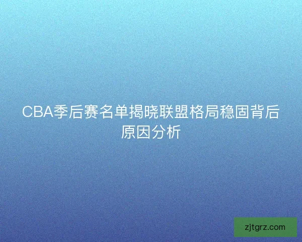 CBA季后赛名单揭晓联盟格局稳固背后原因分析
