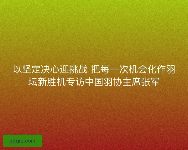 以坚定决心迎挑战 把每一次机会化作羽坛新胜机专访中国羽协主席张军
