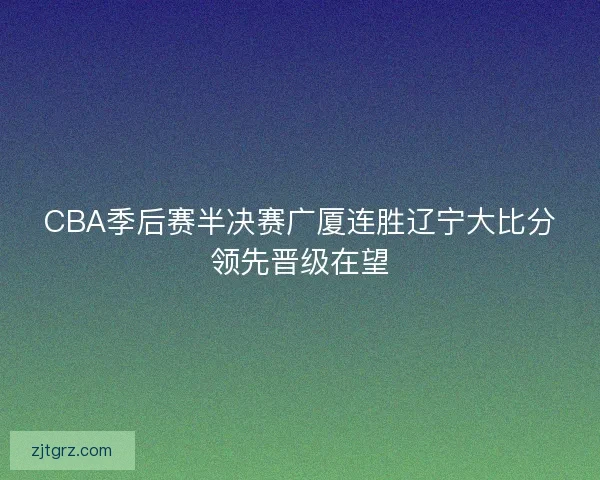 CBA季后赛半决赛广厦连胜辽宁大比分领先晋级在望